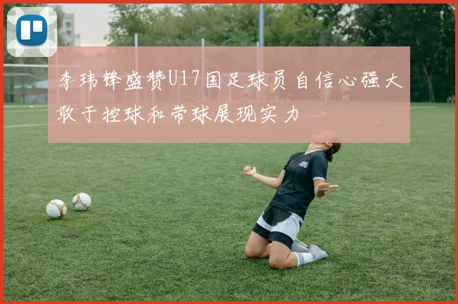 李玮锋盛赞U17国足球员自信心强大敢于控球和带球展现实力
