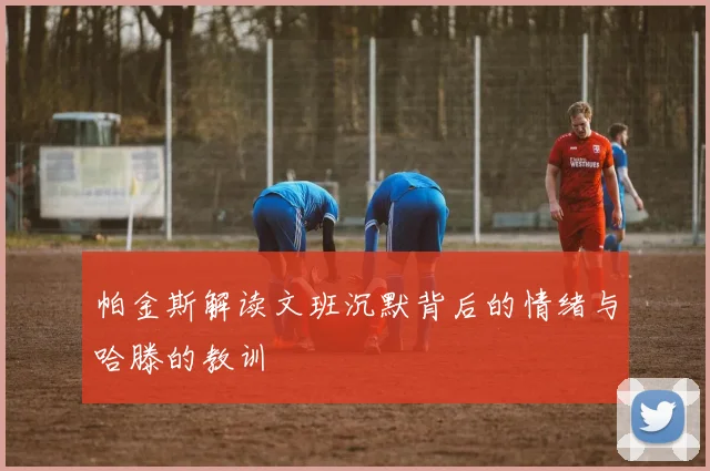 帕金斯解读文班沉默背后的情绪与哈滕的教训