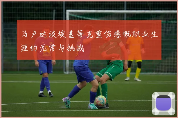 马卢达谈埃基蒂克重伤感慨职业生涯的无常与挑战