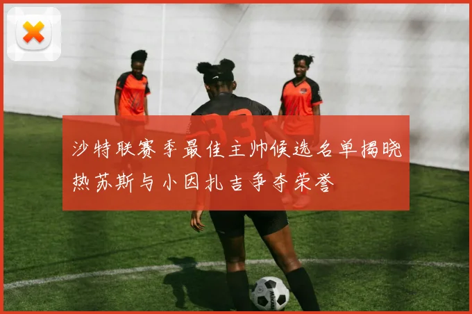 沙特联赛季最佳主帅候选名单揭晓热苏斯与小因扎吉争夺荣誉