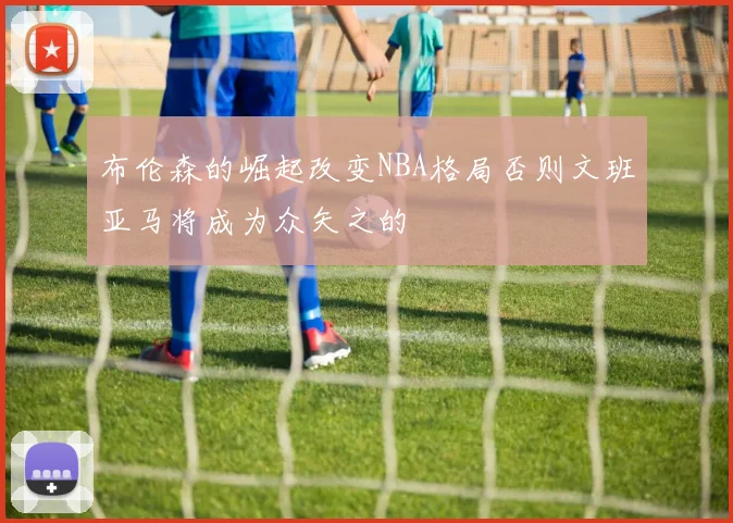 布伦森的崛起改变NBA格局否则文班亚马将成为众矢之的