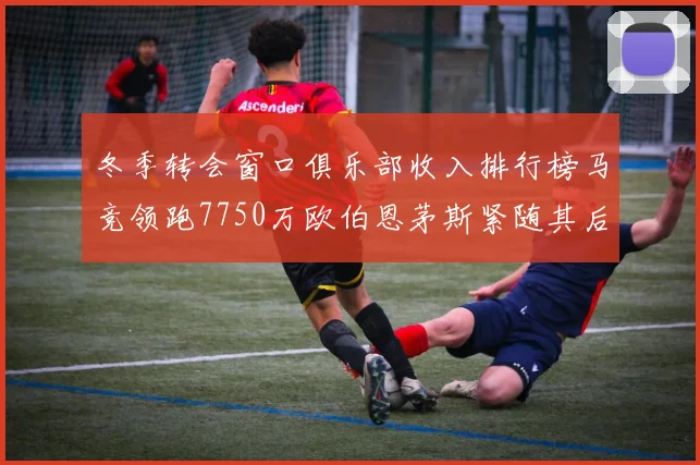 冬季转会窗口俱乐部收入排行榜马竞领跑7750万欧伯恩茅斯紧随其后7200万欧