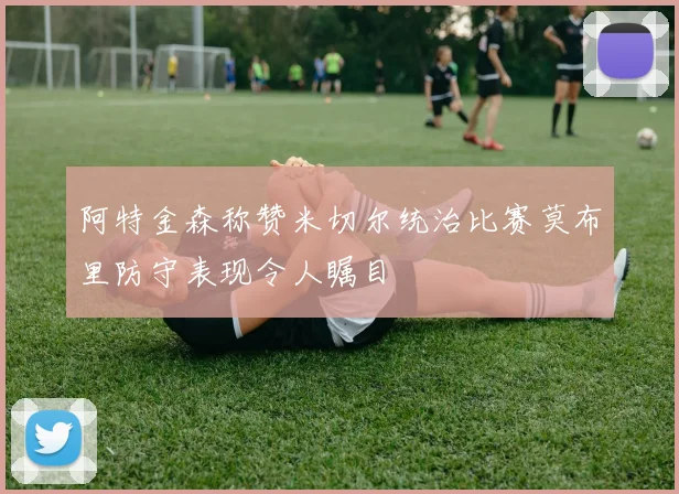 阿特金森称赞米切尔统治比赛莫布里防守表现令人瞩目