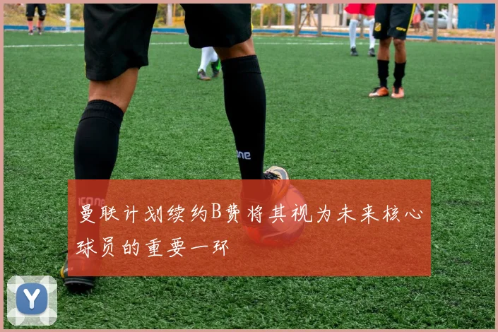 曼联计划续约B费将其视为未来核心球员的重要一环