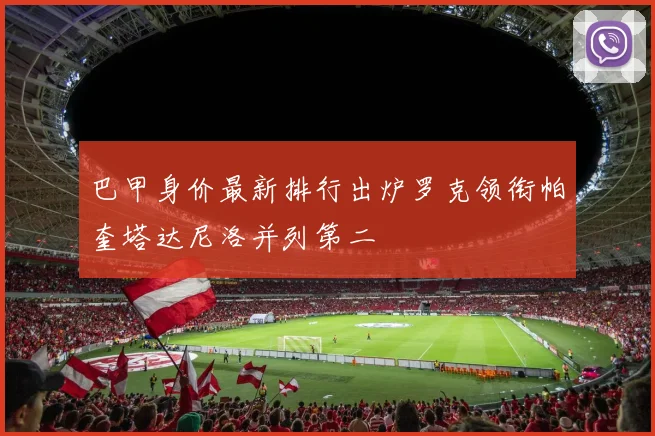 巴甲身价最新排行出炉罗克领衔帕奎塔达尼洛并列第二