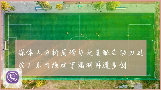 媒体人分析周琦与麦基配合助力进攻广东内线防守漏洞再遭重创