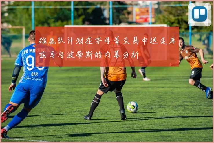 雄鹿队计划在字母哥交易中送走库兹马与波蒂斯的内幕分析