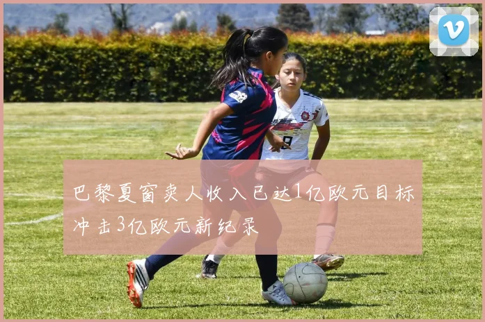 巴黎夏窗卖人收入已达1亿欧元目标冲击3亿欧元新纪录