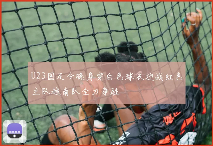 U23国足今晚身穿白色球衣迎战红色主队越南队全力争胜