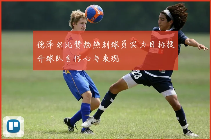 德泽尔比赞扬热刺球员实力目标提升球队自信心与表现