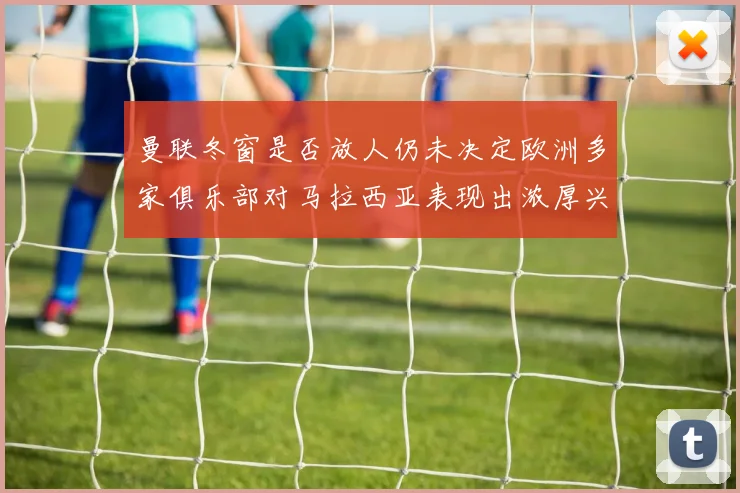 曼联冬窗是否放人仍未决定欧洲多家俱乐部对马拉西亚表现出浓厚兴趣