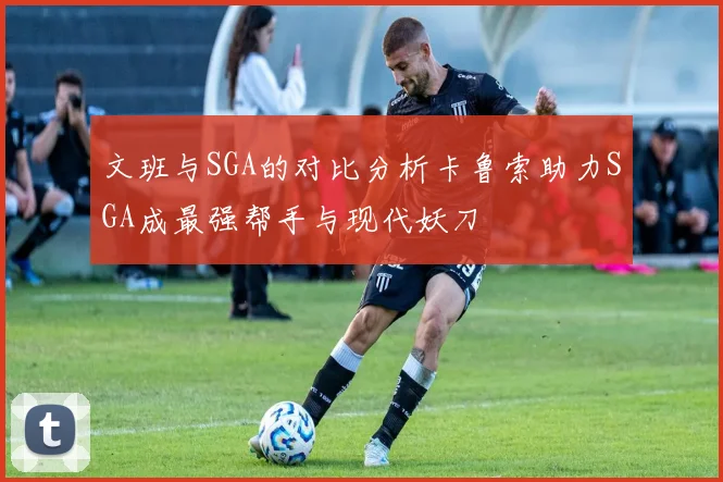 文班与SGA的对比分析卡鲁索助力SGA成最强帮手与现代妖刀