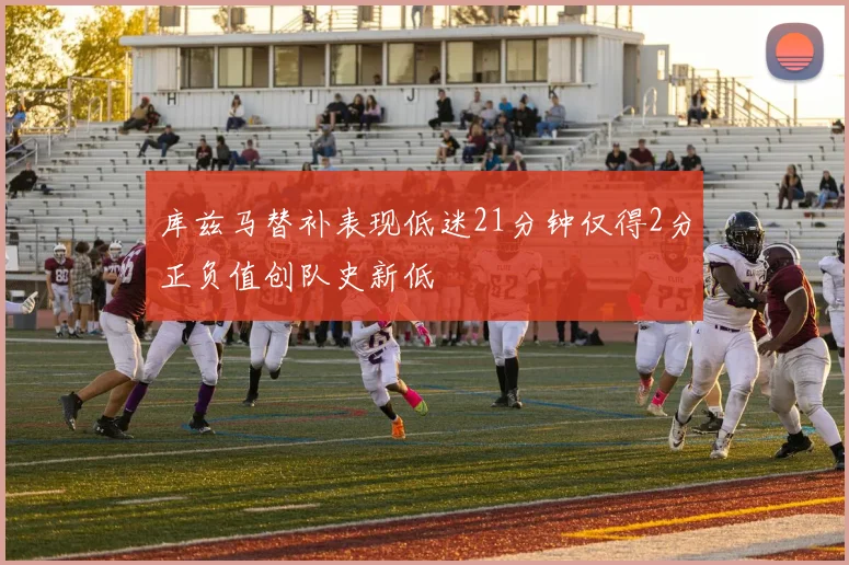 库兹马替补表现低迷21分钟仅得2分正负值创队史新低