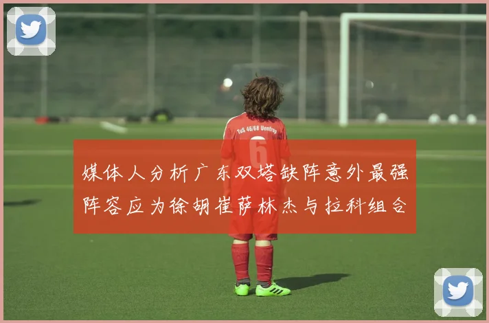 媒体人分析广东双塔缺阵意外最强阵容应为徐胡崔萨林杰与拉科组合