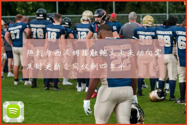 热刺与西汉姆接触鲍文未来动向需及时更新合同仅剩四年半