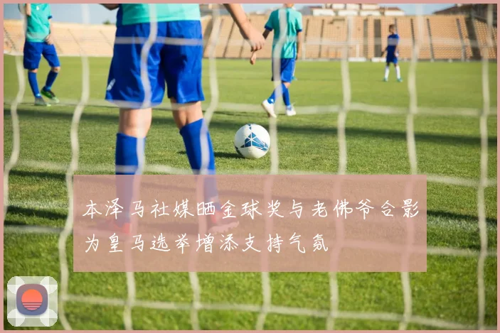 本泽马社媒晒金球奖与老佛爷合影为皇马选举增添支持气氛