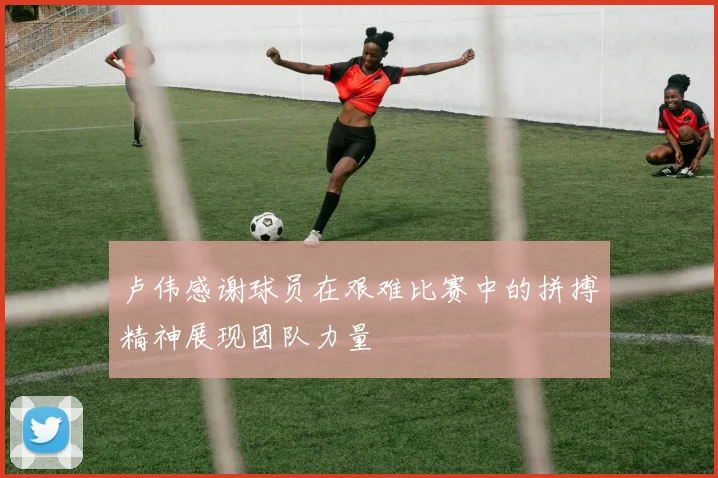 卢伟感谢球员在艰难比赛中的拼搏精神展现团队力量