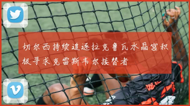 切尔西持续追逐拉克鲁瓦水晶宫积极寻求克雷斯韦尔接替者