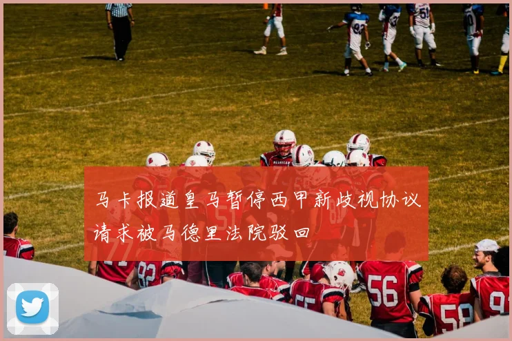 马卡报道皇马暂停西甲新歧视协议请求被马德里法院驳回