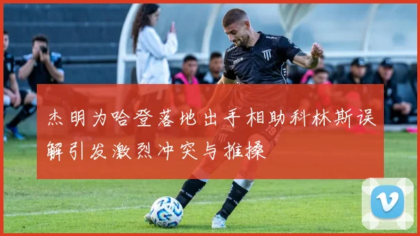 杰明为哈登落地出手相助科林斯误解引发激烈冲突与推搡