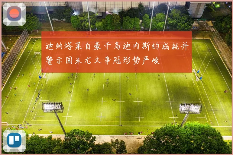 迪纳塔莱自豪于乌迪内斯的成就并警示国米尤文争冠形势严峻